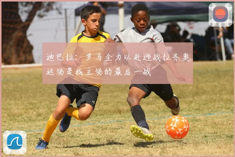 迪巴拉：罗马全力以赴迎战拉齐奥这场是我主场的最后一战