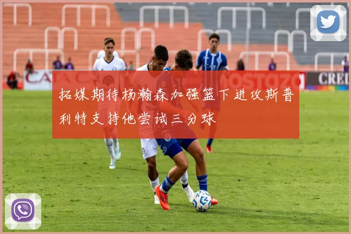 拓媒期待杨瀚森加强篮下进攻斯普利特支持他尝试三分球