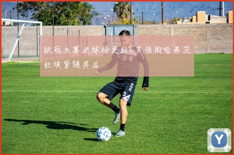 欧冠决赛进球榜更新C罗领衔哈弗茨杜埃紧随其后