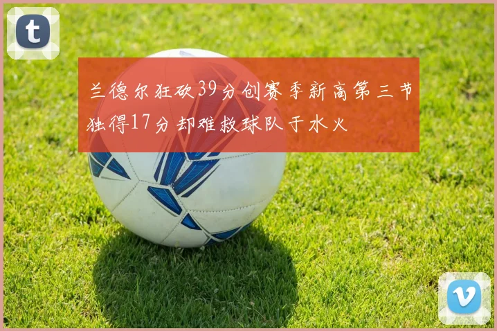 兰德尔狂砍39分创赛季新高第三节独得17分却难救球队于水火