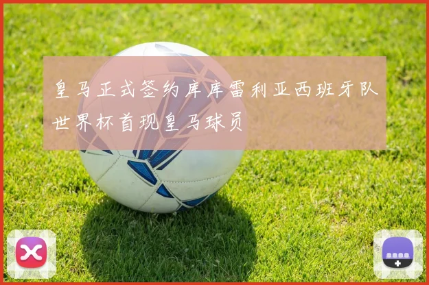 皇马正式签约库库雷利亚西班牙队世界杯首现皇马球员