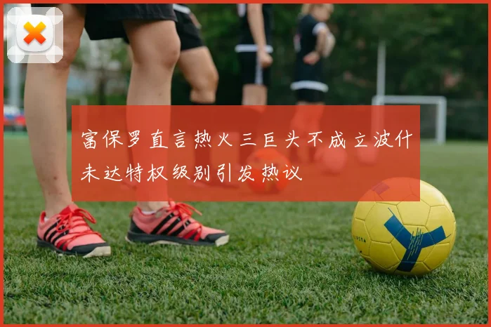 富保罗直言热火三巨头不成立波什未达特权级别引发热议
