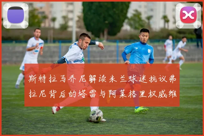 斯特拉马乔尼解读米兰球迷抗议弗拉尼背后的塔雷与阿莱格里权威维护