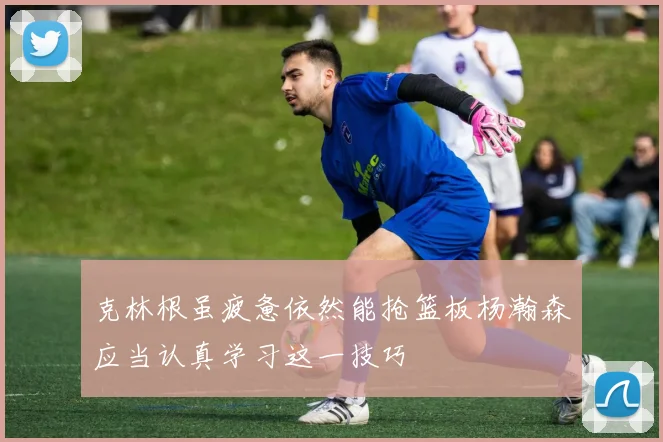 克林根虽疲惫依然能抢篮板杨瀚森应当认真学习这一技巧