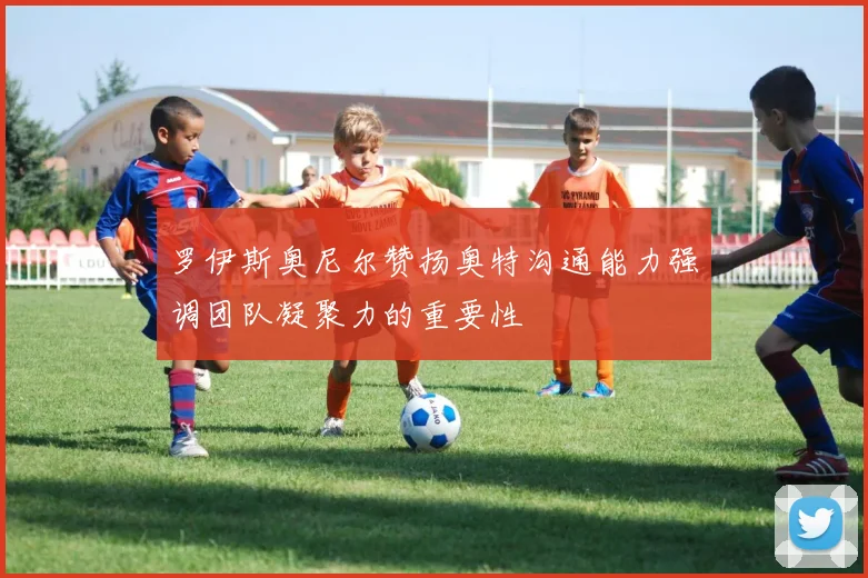罗伊斯奥尼尔赞扬奥特沟通能力强调团队凝聚力的重要性