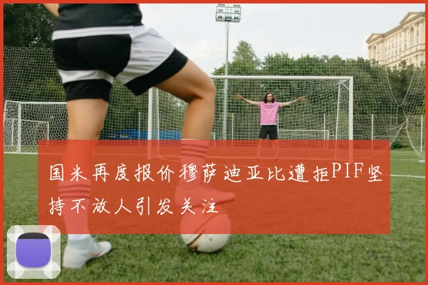 国米再度报价穆萨迪亚比遭拒PIF坚持不放人引发关注