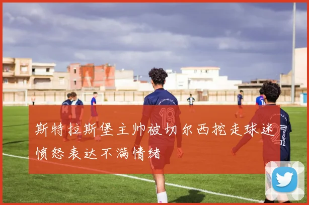 斯特拉斯堡主帅被切尔西挖走球迷愤怒表达不满情绪