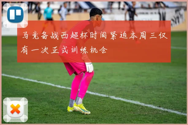 马竞备战西超杯时间紧迫本周三仅有一次正式训练机会