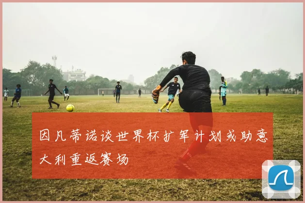 因凡蒂诺谈世界杯扩军计划或助意大利重返赛场