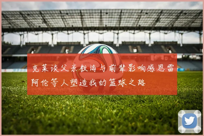克莱谈父亲教诲与前辈影响感恩雷阿伦等人塑造我的篮球之路