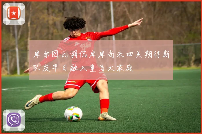 库尔图瓦调侃库库尚未回关期待新队友早日融入皇马大家庭